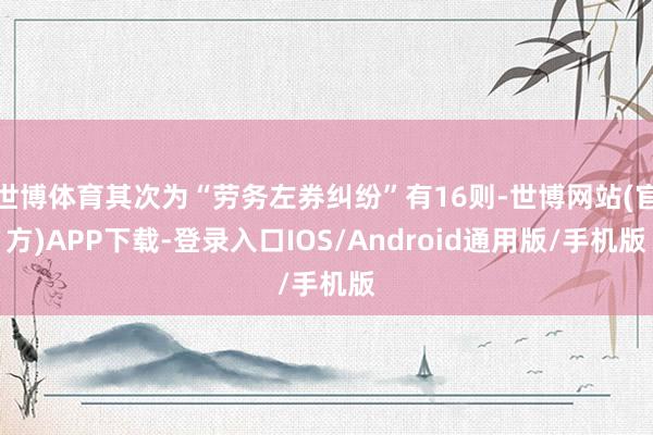 世博体育其次为“劳务左券纠纷”有16则-世博网站(官方)APP下载-登录入口IOS/Android通用版/手机版