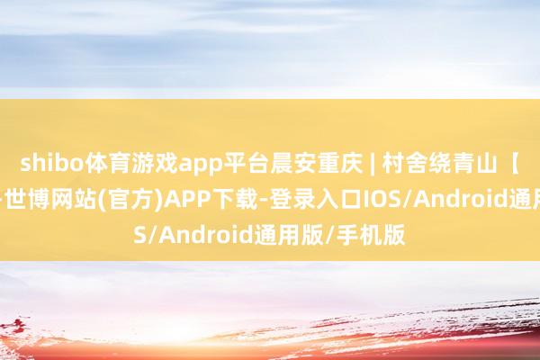 shibo体育游戏app平台晨安重庆 | 村舍绕青山【7月12日】-世博网站(官方)APP下载-登录入口IOS/Android通用版/手机版