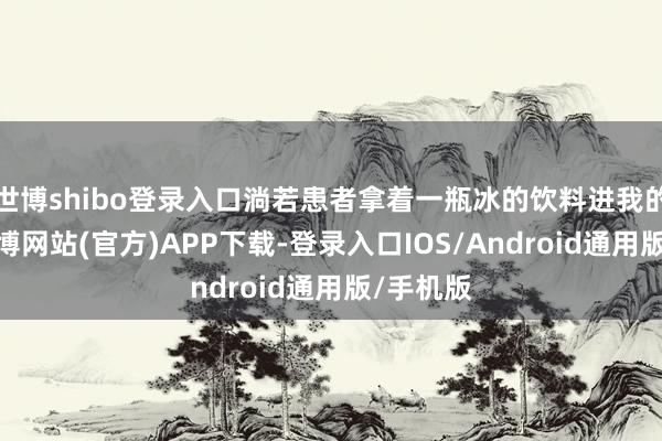 世博shibo登录入口淌若患者拿着一瓶冰的饮料进我的诊室-世博网站(官方)APP下载-登录入口IOS/Android通用版/手机版