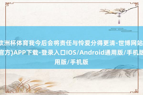 欧洲杯体育我今后会将责任与怜爱分得更清-世博网站(官方)APP下载-登录入口IOS/Android通用版/手机版