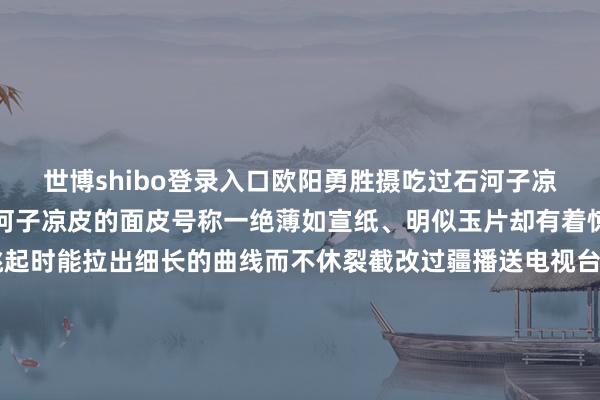 世博shibo登录入口欧阳勇胜摄吃过石河子凉皮的一又友们都知谈石河子凉皮的面皮号称一绝薄如宣纸、明似玉片却有着惊东谈主的韧劲筷子挑起时能拉出细长的曲线而不休裂截改过疆播送电视台/丝路视听视频吃石河子凉皮肃肃的是“酸、咸、麻、辣”的四味均衡公正的油顽恶子用滚热的菜籽油引发出辣椒与白芝麻的香气红而不燥香醋带着果香蒜泥水与生抽合股出咸鲜基底一浇下去便让整碗凉皮有了灵魂终末再配上脆生生的黄瓜丝、吸饱汤汁的