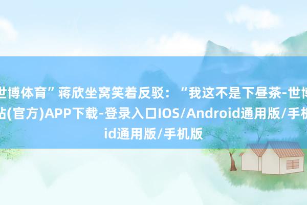 世博体育”蒋欣坐窝笑着反驳：“我这不是下昼茶-世博网站(官方)APP下载-登录入口IOS/Android通用版/手机版