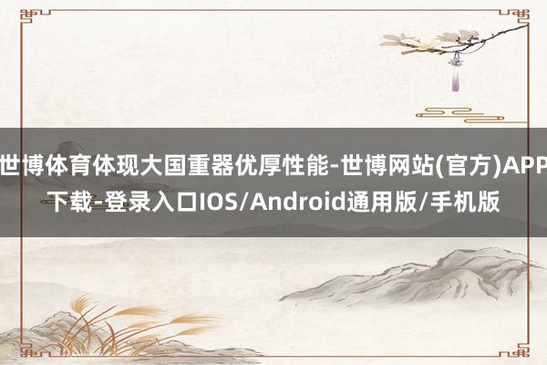 世博体育体现大国重器优厚性能-世博网站(官方)APP下载-登录入口IOS/Android通用版/手机版