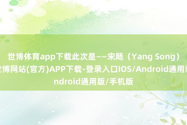 世博体育app下载此次是——宋飏（Yang Song）！宋飏-世博网站(官方)APP下载-登录入口IOS/Android通用版/手机版