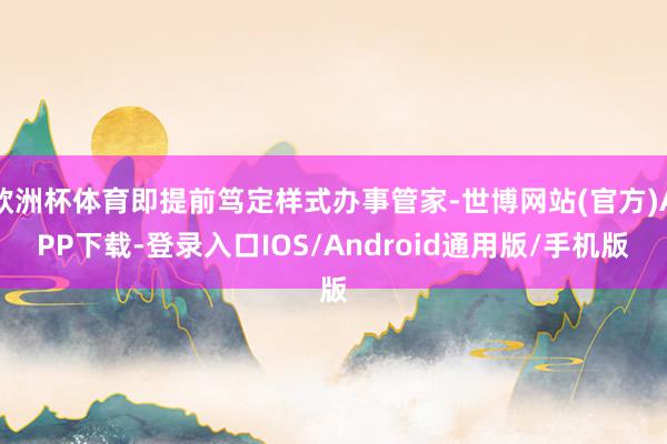 欧洲杯体育即提前笃定样式办事管家-世博网站(官方)APP下载-登录入口IOS/Android通用版/手机版