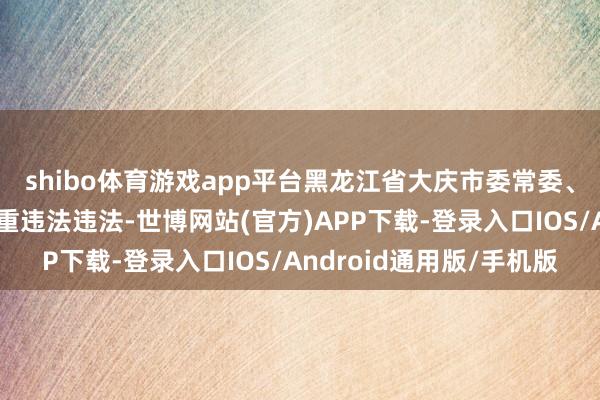 shibo体育游戏app平台黑龙江省大庆市委常委、布告长何睿智涉嫌严重违法违法-世博网站(官方)APP下载-登录入口IOS/Android通用版/手机版