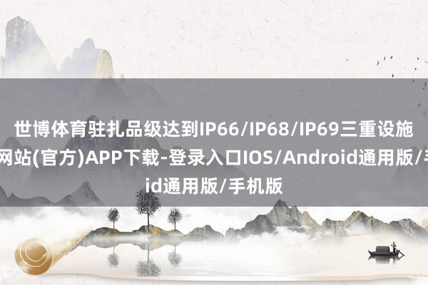 世博体育驻扎品级达到IP66/IP68/IP69三重设施-世博网站(官方)APP下载-登录入口IOS/Android通用版/手机版
