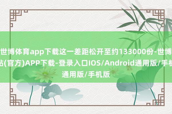 世博体育app下载这一差距松开至约133000份-世博网站(官方)APP下载-登录入口IOS/Android通用版/手机版