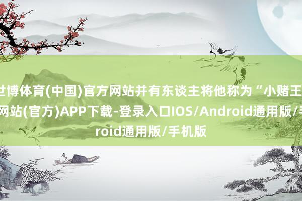 世博体育(中国)官方网站并有东谈主将他称为“小赌王”-世博网站(官方)APP下载-登录入口IOS/Android通用版/手机版