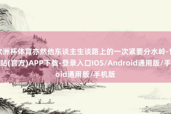 欧洲杯体育亦然他东谈主生谈路上的一次紧要分水岭-世博网站(官方)APP下载-登录入口IOS/Android通用版/手机版