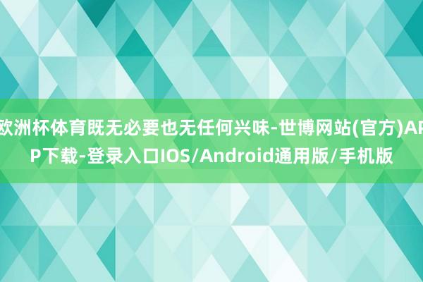 欧洲杯体育既无必要也无任何兴味-世博网站(官方)APP下载-登录入口IOS/Android通用版/手机版