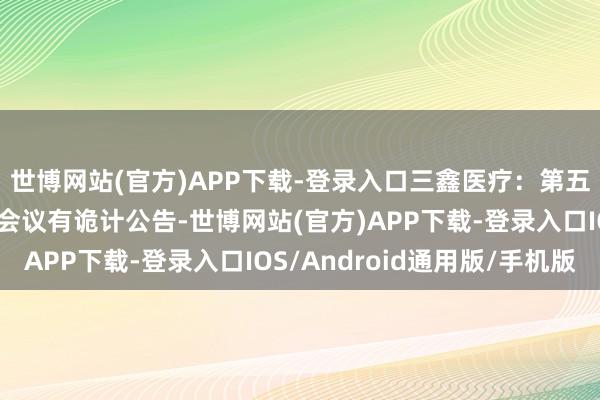 世博网站(官方)APP下载-登录入口三鑫医疗：第五届董事会第二十一次会议有诡计公告-世博网站(官方)APP下载-登录入口IOS/Android通用版/手机版