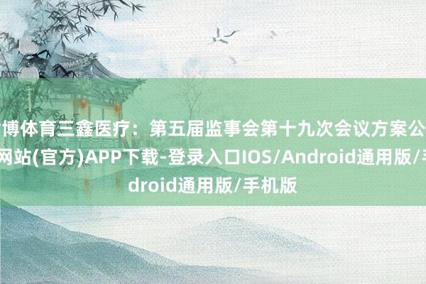 世博体育三鑫医疗：第五届监事会第十九次会议方案公告-世博网站(官方)APP下载-登录入口IOS/Android通用版/手机版