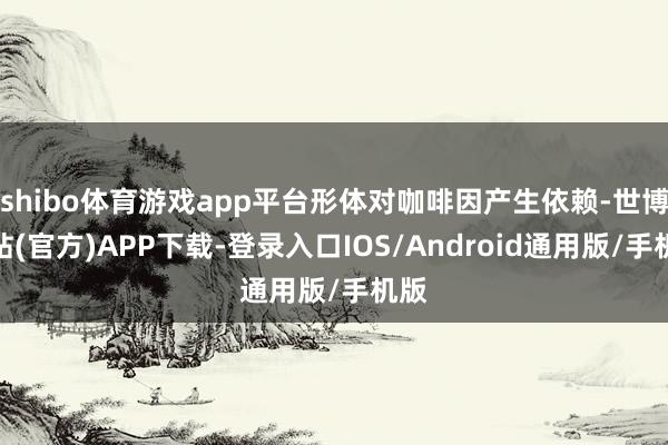 shibo体育游戏app平台形体对咖啡因产生依赖-世博网站(官方)APP下载-登录入口IOS/Android通用版/手机版