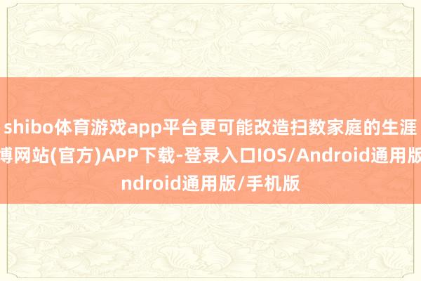 shibo体育游戏app平台更可能改造扫数家庭的生涯轨迹-世博网站(官方)APP下载-登录入口IOS/Android通用版/手机版