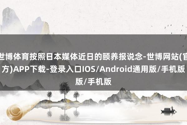 世博体育按照日本媒体近日的颐养报说念-世博网站(官方)APP下载-登录入口IOS/Android通用版/手机版