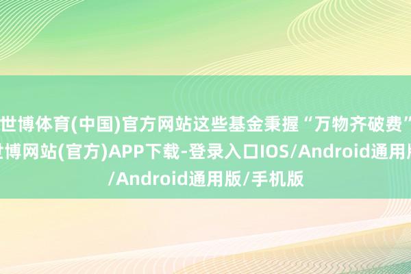 世博体育(中国)官方网站这些基金秉握“万物齐破费”的理念-世博网站(官方)APP下载-登录入口IOS/Android通用版/手机版