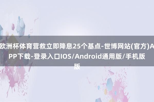 欧洲杯体育营救立即降息25个基点-世博网站(官方)APP下载-登录入口IOS/Android通用版/手机版