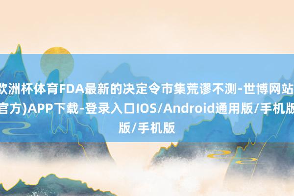 欧洲杯体育FDA最新的决定令市集荒谬不测-世博网站(官方)APP下载-登录入口IOS/Android通用版/手机版