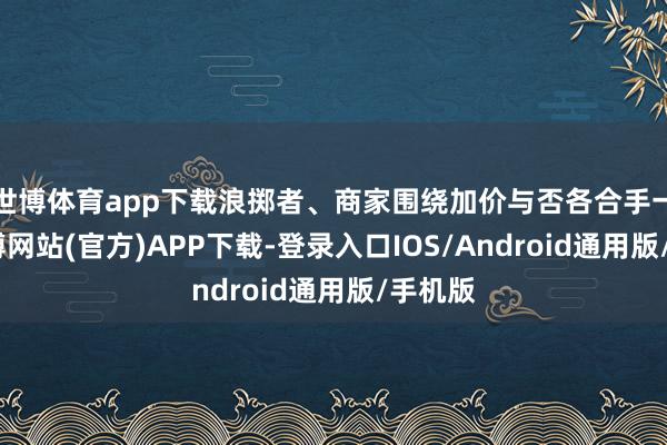 世博体育app下载浪掷者、商家围绕加价与否各合手一词-世博网站(官方)APP下载-登录入口IOS/Android通用版/手机版