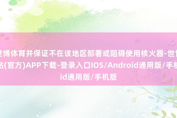 世博体育并保证不在该地区部署或阻碍使用核火器-世博网站(官方)APP下载-登录入口IOS/Android通用版/手机版