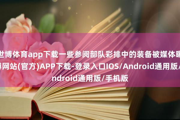 世博体育app下载一些参阅部队彩排中的装备被媒体曝光-世博网站(官方)APP下载-登录入口IOS/Android通用版/手机版