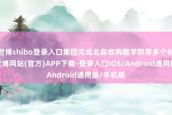 世博shibo登录入口集团完成北森收购酷学院等多个标杆案例-世博网站(官方)APP下载-登录入口IOS/Android通用版/手机版