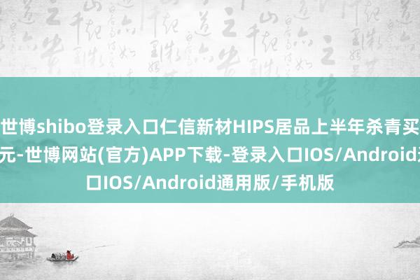 世博shibo登录入口仁信新材HIPS居品上半年杀青买卖收入4.74亿元-世博网站(官方)APP下载-登录入口IOS/Android通用版/手机版