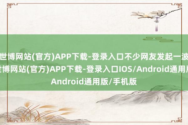 世博网站(官方)APP下载-登录入口不少网友发起一波回忆杀-世博网站(官方)APP下载-登录入口IOS/Android通用版/手机版