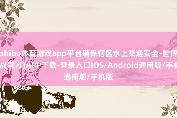 shibo体育游戏app平台确保辖区水上交通安全-世博网站(官方)APP下载-登录入口IOS/Android通用版/手机版