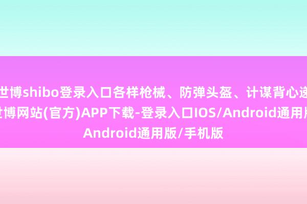 世博shibo登录入口各样枪械、防弹头盔、计谋背心递次胪列-世博网站(官方)APP下载-登录入口IOS/Android通用版/手机版
