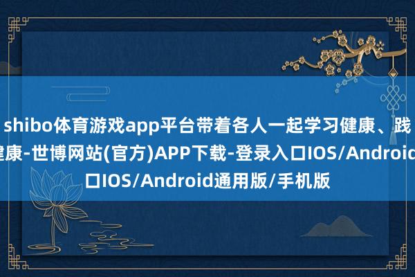 shibo体育游戏app平台带着各人一起学习健康、践行健康、传播健康-世博网站(官方)APP下载-登录入口IOS/Android通用版/手机版