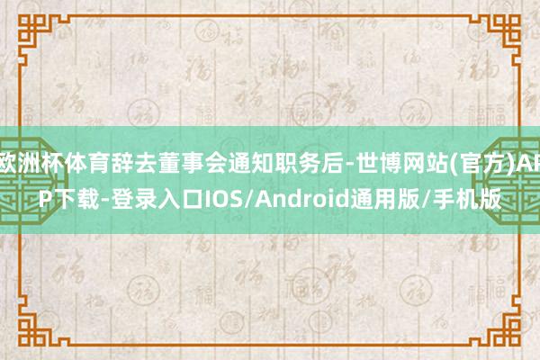 欧洲杯体育辞去董事会通知职务后-世博网站(官方)APP下载-登录入口IOS/Android通用版/手机版