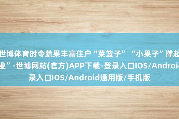 世博体育时令蔬果丰富住户“菜篮子” “小果子”撑起乡村振兴“大产业”-世博网站(官方)APP下载-登录入口IOS/Android通用版/手机版