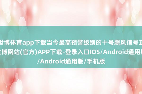 世博体育app下载当今最高预警级别的十号飓风信号正在见效-世博网站(官方)APP下载-登录入口IOS/Android通用版/手机版