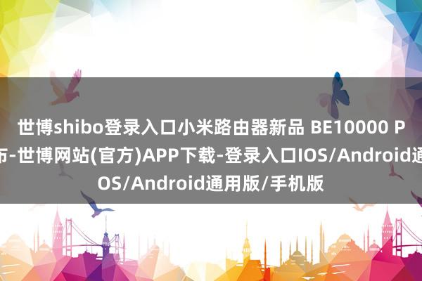 世博shibo登录入口小米路由器新品 BE10000 Pro 将讲求发布-世博网站(官方)APP下载-登录入口IOS/Android通用版/手机版