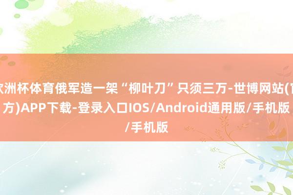 欧洲杯体育俄军造一架“柳叶刀”只须三万-世博网站(官方)APP下载-登录入口IOS/Android通用版/手机版