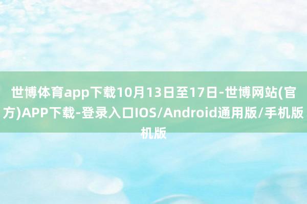 世博体育app下载 10月13日至17日-世博网站(官方)APP下载-登录入口IOS/Android通用版/手机版