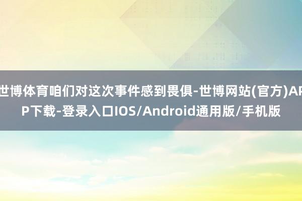 世博体育咱们对这次事件感到畏俱-世博网站(官方)APP下载-登录入口IOS/Android通用版/手机版