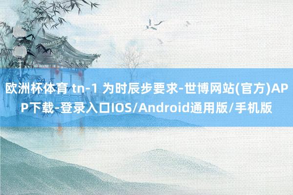 欧洲杯体育 tn-1 为时辰步要求-世博网站(官方)APP下载-登录入口IOS/Android通用版/手机版