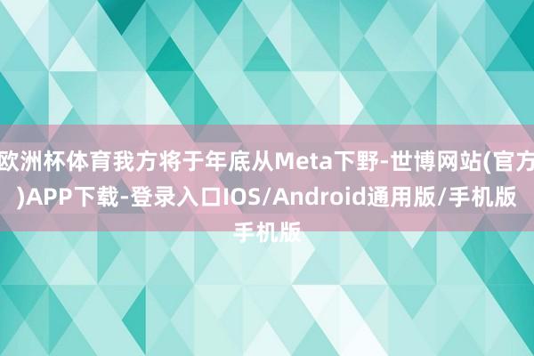 欧洲杯体育我方将于年底从Meta下野-世博网站(官方)APP下载-登录入口IOS/Android通用版/手机版