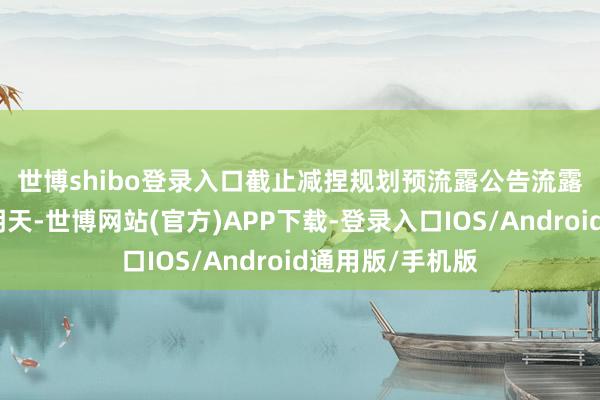 世博shibo登录入口 截止减捏规划预流露公告流露前终末一个往明天-世博网站(官方)APP下载-登录入口IOS/Android通用版/手机版