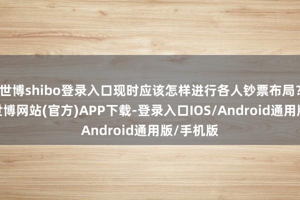 世博shibo登录入口现时应该怎样进行各人钞票布局?接下来-世博网站(官方)APP下载-登录入口IOS/Android通用版/手机版