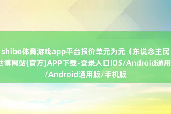 shibo体育游戏app平台报价单元为元(东说念主民币)/吨-世博网站(官方)APP下载-登录入口IOS/Android通用版/手机版