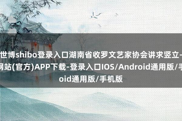 世博shibo登录入口湖南省收罗文艺家协会讲求竖立-世博网站(官方)APP下载-登录入口IOS/Android通用版/手机版