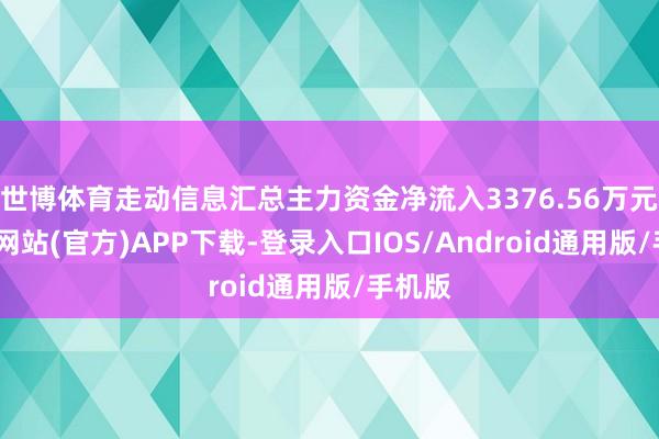 世博体育走动信息汇总主力资金净流入3376.56万元-世博网站(官方)APP下载-登录入口IOS/Android通用版/手机版