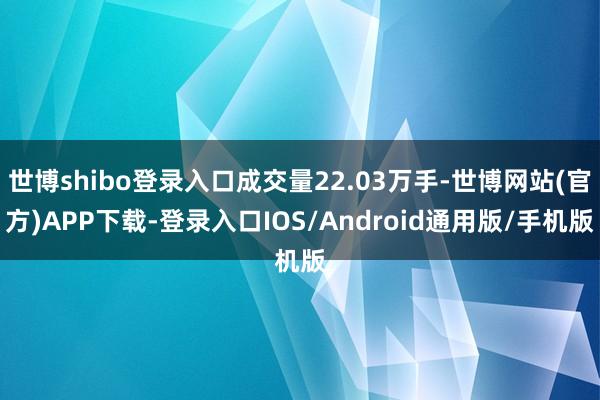 世博shibo登录入口成交量22.03万手-世博网站(官方)APP下载-登录入口IOS/Android通用版/手机版