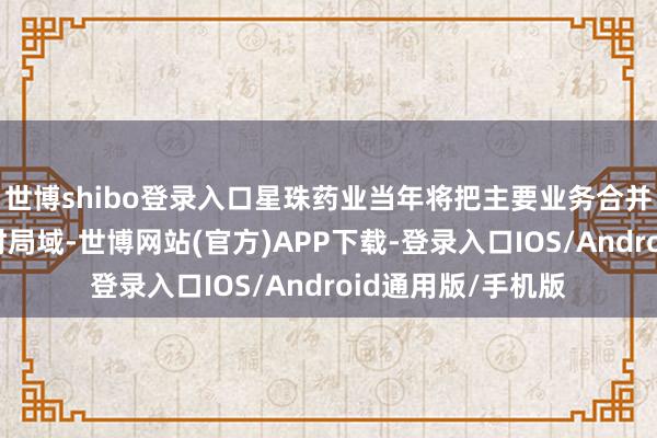 世博shibo登录入口星珠药业当年将把主要业务合并在中药前处理索时局域-世博网站(官方)APP下载-登录入口IOS/Android通用版/手机版