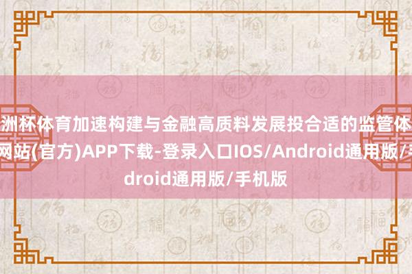 欧洲杯体育加速构建与金融高质料发展投合适的监管体系-世博网站(官方)APP下载-登录入口IOS/Android通用版/手机版