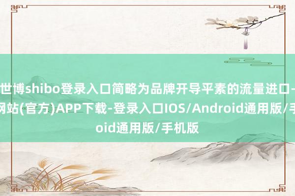 世博shibo登录入口简略为品牌开导平素的流量进口-世博网站(官方)APP下载-登录入口IOS/Android通用版/手机版